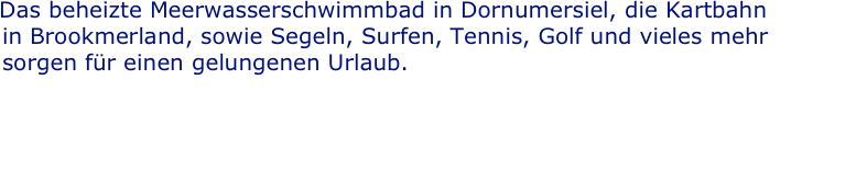 Das beheizte Meerwasserschwimmbad in Dornumersiel, die Kartbahn
  in Brookmerland, sowie Segeln, Surfen, Tennis, Golf und vieles mehr
  sorgen für einen gelungenen Urlaub.

  Beliebt ist Inlineskaten auf den glatt geteerten Straßen am 
  Deich. Für Vierbeiner gibt es in Neßmersiel einen Hundestrand,
  damit Ihr „Liebling auf vier Pfoten“ auch einen schönen Urlaub hat. verbringt.
  